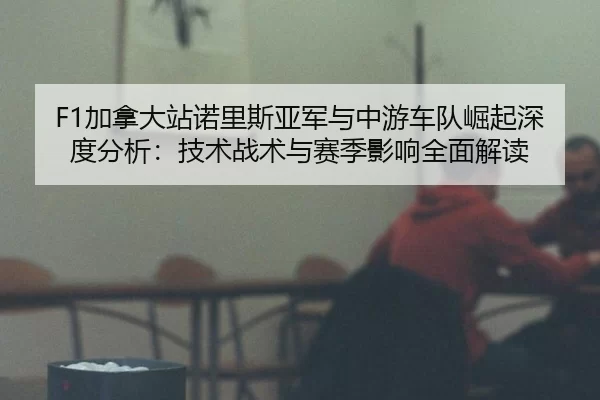 F1加拿大站诺里斯亚军与中游车队崛起深度分析：技术战术与赛季影响全面解读
