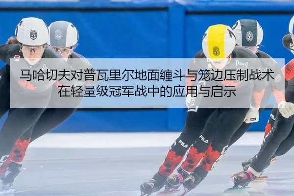 马哈切夫对普瓦里尔地面缠斗与笼边压制战术在轻量级冠军战中的应用与启示